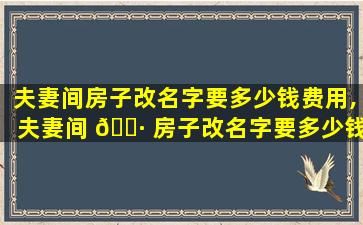 夫妻间房子改名字要多少钱费用,夫妻间 🌷 房子改名字要多少钱费用合理